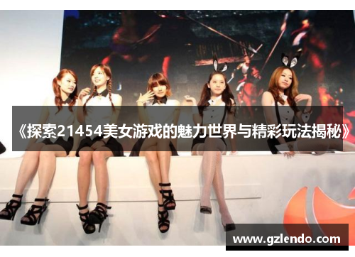 《探索21454美女游戏的魅力世界与精彩玩法揭秘》