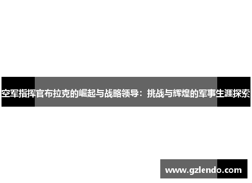 空军指挥官布拉克的崛起与战略领导:挑战与辉煌的军事生涯探索